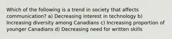 Which of the following is a trend in society that affects communication? a) Decreasing interest in technology b) Increasing diversity among Canadians c) Increasing proportion of younger Canadians d) Decreasing need for written skills