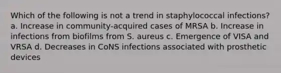 Which of the following is not a trend in staphylococcal infections? a. Increase in community-acquired cases of MRSA b. Increase in infections from biofilms from S. aureus c. Emergence of VISA and VRSA d. Decreases in CoNS infections associated with prosthetic devices