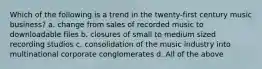 Which of the following is a trend in the twenty-first century music business? a. change from sales of recorded music to downloadable files b. closures of small to medium sized recording studios c. consolidation of the music industry into multinational corporate conglomerates d. All of the above