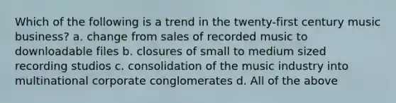 Which of the following is a trend in the twenty-first century music business? a. change from sales of recorded music to downloadable files b. closures of small to medium sized recording studios c. consolidation of the music industry into multinational corporate conglomerates d. All of the above