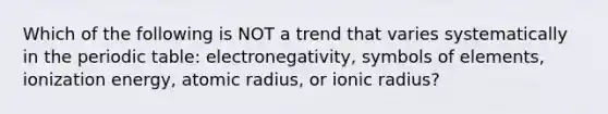 Which of the following is NOT a trend that varies systematically in the periodic table: electronegativity, symbols of elements, ionization energy, atomic radius, or ionic radius?