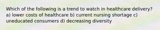 Which of the following is a trend to watch in healthcare delivery? a) lower costs of healthcare b) current nursing shortage c) uneducated consumers d) decreasing diversity