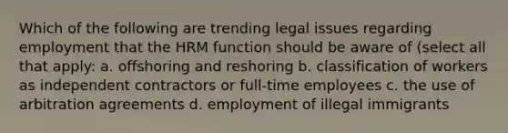 Which of the following are trending legal issues regarding employment that the HRM function should be aware of (select all that apply: a. offshoring and reshoring b. classification of workers as independent contractors or full-time employees c. the use of arbitration agreements d. employment of illegal immigrants