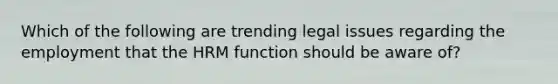 Which of the following are trending legal issues regarding the employment that the HRM function should be aware of?