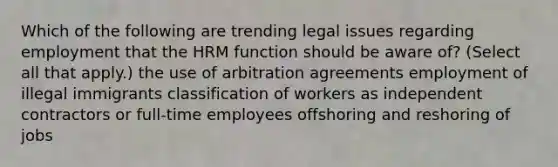 Which of the following are trending legal issues regarding employment that the HRM function should be aware of? (Select all that apply.) the use of arbitration agreements employment of illegal immigrants classification of workers as independent contractors or full-time employees offshoring and reshoring of jobs