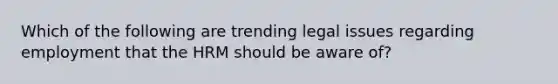 Which of the following are trending legal issues regarding employment that the HRM should be aware of?