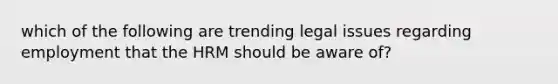 which of the following are trending legal issues regarding employment that the HRM should be aware of?