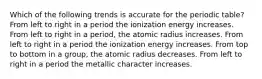 Which of the following trends is accurate for the periodic table? From left to right in a period the ionization energy increases. From left to right in a period, the atomic radius increases. From left to right in a period the ionization energy increases. From top to bottom in a group, the atomic radius decreases. From left to right in a period the metallic character increases.