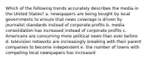 Which of the following trends accurately describes the media in the United States? a. newspapers are being bought by local governments to ensure that news coverage is driven by journalist standards instead of corporate profits b. media consolidation has increased instead of corporate profits c. Americans are consuming more political news than ever before d. television networks are increasingly breaking with their parent companies to become independent e. the number of towns with competing local newspapers has increased