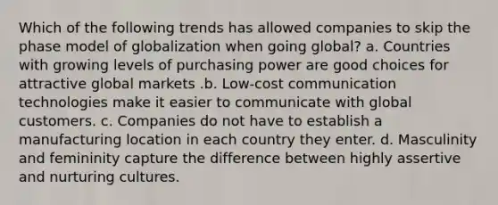 Which of the following trends has allowed companies to skip the phase model of globalization when going global? a. Countries with growing levels of purchasing power are good choices for attractive global markets .b. Low-cost communication technologies make it easier to communicate with global customers. c. Companies do not have to establish a manufacturing location in each country they enter. d. Masculinity and femininity capture the difference between highly assertive and nurturing cultures.