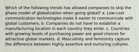 Which of the following trends has allowed companies to skip the phase model of globalization when going global? a. Low-cost communication technologies make it easier to communicate with global customers. b. Companies do not have to establish a manufacturing location in each country they enter. c. Countries with growing levels of purchasing power are good choices for attractive global markets. d. Masculinity and femininity capture the difference between highly assertive and nurturing cultures.