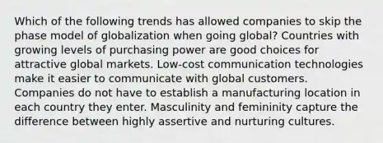 Which of the following trends has allowed companies to skip the phase model of globalization when going global? Countries with growing levels of purchasing power are good choices for attractive global markets. Low-cost communication technologies make it easier to communicate with global customers. Companies do not have to establish a manufacturing location in each country they enter. Masculinity and femininity capture the difference between highly assertive and nurturing cultures.