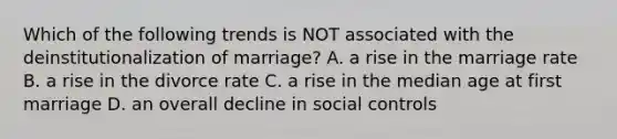 Which of the following trends is NOT associated with the deinstitutionalization of marriage? A. a rise in the marriage rate B. a rise in the divorce rate C. a rise in the median age at first marriage D. an overall decline in social controls