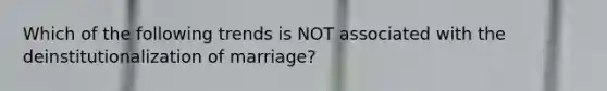 Which of the following trends is NOT associated with the deinstitutionalization of marriage?