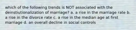 which of the following trends is NOT associated with the deinstiutionalization of marriage? a. a rise in the marriage rate b. a rise in the divorce rate c. a rise in the median age at first marriage d. an overall decline in social controls