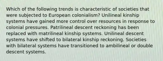 Which of the following trends is characteristic of societies that were subjected to European colonialism? Unilineal kinship systems have gained more control over resources in response to colonial pressures. Patrilineal descent reckoning has been replaced with matrilineal kinship systems. Unilineal descent systems have shifted to bilateral kinship reckoning. Societies with bilateral systems have transitioned to ambilineal or double descent systems.