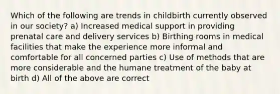 Which of the following are trends in childbirth currently observed in our society? a) Increased medical support in providing prenatal care and delivery services b) Birthing rooms in medical facilities that make the experience more informal and comfortable for all concerned parties c) Use of methods that are more considerable and the humane treatment of the baby at birth d) All of the above are correct