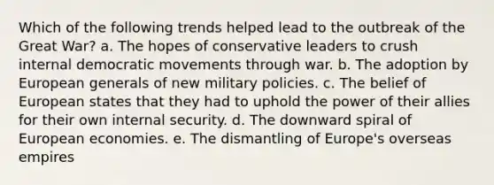 Which of the following trends helped lead to the outbreak of the Great War? a. The hopes of conservative leaders to crush internal democratic movements through war. b. The adoption by European generals of new military policies. c. The belief of European states that they had to uphold the power of their allies for their own internal security. d. The downward spiral of European economies. e. The dismantling of Europe's overseas empires