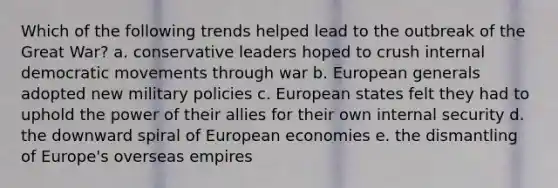 Which of the following trends helped lead to the outbreak of the Great War? a. conservative leaders hoped to crush internal democratic movements through war b. European generals adopted new military policies c. European states felt they had to uphold the power of their allies for their own internal security d. the downward spiral of European economies e. the dismantling of Europe's overseas empires