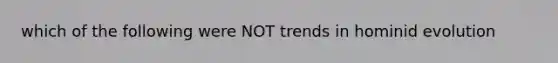 which of the following were NOT trends in hominid evolution