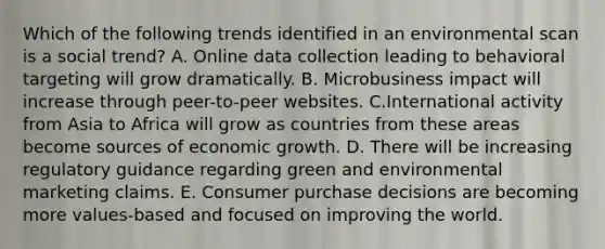 Which of the following trends identified in an environmental scan is a social trend? A. Online data collection leading to behavioral targeting will grow dramatically. B. Microbusiness impact will increase through peer-to-peer websites. C.International activity from Asia to Africa will grow as countries from these areas become sources of economic growth. D. There will be increasing regulatory guidance regarding green and environmental marketing claims. E. Consumer purchase decisions are becoming more values-based and focused on improving the world.