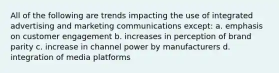 All of the following are trends impacting the use of integrated advertising and marketing communications except: a. emphasis on customer engagement b. increases in perception of brand parity c. increase in channel power by manufacturers d. integration of media platforms