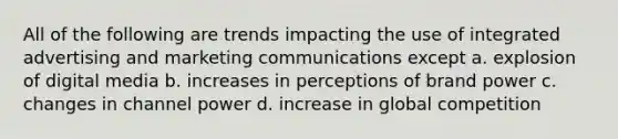 All of the following are trends impacting the use of integrated advertising and marketing communications except a. explosion of digital media b. increases in perceptions of brand power c. changes in channel power d. increase in global competition