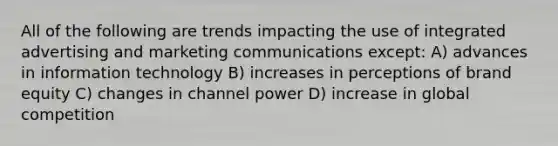 All of the following are trends impacting the use of integrated advertising and marketing communications except: A) advances in information technology B) increases in perceptions of brand equity C) changes in channel power D) increase in global competition