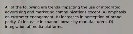 All of the following are trends impacting the use of integrated advertising and marketing communications except: A) emphasis on customer engagement. B) increases in perception of brand parity. C) increase in channel power by manufacturers. D) integration of media platforms.