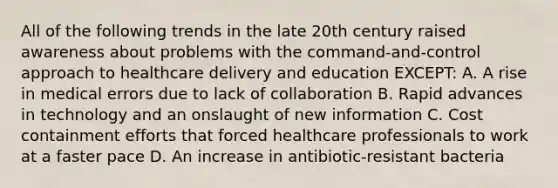 All of the following trends in the late 20th century raised awareness about problems with the command-and-control approach to healthcare delivery and education EXCEPT: A. A rise in medical errors due to lack of collaboration B. Rapid advances in technology and an onslaught of new information C. Cost containment efforts that forced healthcare professionals to work at a faster pace D. An increase in antibiotic-resistant bacteria