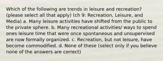 Which of the following are trends in leisure and recreation? (please select all that apply) (ch 9: Recreation, Leisure, and Media) a. Many leisure activities have shifted from the public to the private sphere. b. Many recreational activities/ ways to spend ones leisure time that were once spontaneous and unsupervised are now formally organized. c. Recreation, but not leisure, have become commodified. d. None of these (select only if you believe none of the answers are correct)