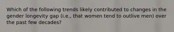 Which of the following trends likely contributed to changes in the gender longevity gap (i.e., that women tend to outlive men) over the past few decades?