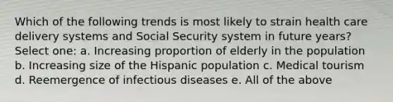 Which of the following trends is most likely to strain health care delivery systems and Social Security system in future years? Select one: a. Increasing proportion of elderly in the population b. Increasing size of the Hispanic population c. Medical tourism d. Reemergence of infectious diseases e. All of the above