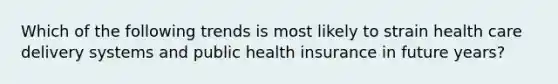 Which of the following trends is most likely to strain health care delivery systems and public health insurance in future years?