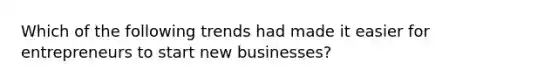 Which of the following trends had made it easier for entrepreneurs to start new businesses?