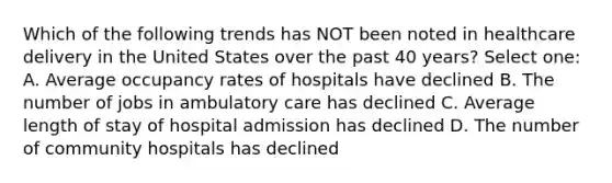 Which of the following trends has NOT been noted in healthcare delivery in the United States over the past 40 years? Select one: A. Average occupancy rates of hospitals have declined B. The number of jobs in ambulatory care has declined C. Average length of stay of hospital admission has declined D. The number of community hospitals has declined