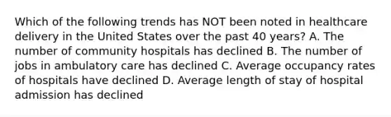 Which of the following trends has NOT been noted in healthcare delivery in the United States over the past 40 years? A. The number of community hospitals has declined B. The number of jobs in ambulatory care has declined C. Average occupancy rates of hospitals have declined D. Average length of stay of hospital admission has declined