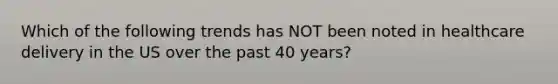 Which of the following trends has NOT been noted in healthcare delivery in the US over the past 40 years?