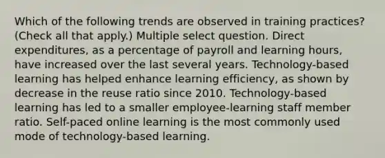 Which of the following trends are observed in training practices? (Check all that apply.) Multiple select question. Direct expenditures, as a percentage of payroll and learning hours, have increased over the last several years. Technology-based learning has helped enhance learning efficiency, as shown by decrease in the reuse ratio since 2010. Technology-based learning has led to a smaller employee-learning staff member ratio. Self-paced online learning is the most commonly used mode of technology-based learning.