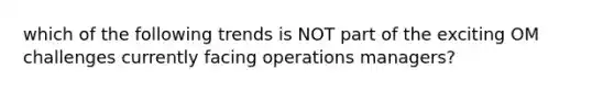 which of the following trends is NOT part of the exciting OM challenges currently facing operations managers?