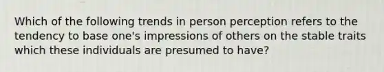 Which of the following trends in person perception refers to the tendency to base one's impressions of others on the stable traits which these individuals are presumed to have?