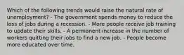 Which of the following trends would raise the natural rate of unemployment? - The government spends money to reduce the loss of jobs during a recession. - More people receive job training to update their skills. - A permanent increase in the number of workers quitting their jobs to find a new job. - People become more educated over time.