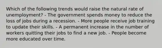 Which of the following trends would raise the natural rate of unemployment? - The government spends money to reduce the loss of jobs during a recession. - More people receive job training to update their skills. - A permanent increase in the number of workers quitting their jobs to find a new job. - People become more educated over time.