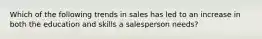 Which of the following trends in sales has led to an increase in both the education and skills a salesperson needs?