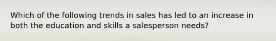 Which of the following trends in sales has led to an increase in both the education and skills a salesperson needs?