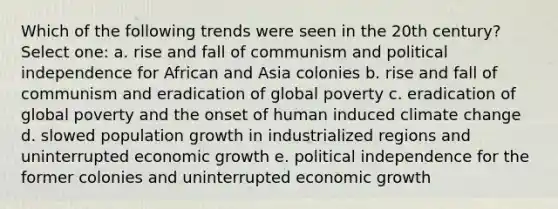 Which of the following trends were seen in the 20th century? Select one: a. rise and fall of communism and political independence for African and Asia colonies b. rise and fall of communism and eradication of global poverty c. eradication of global poverty and the onset of human induced climate change d. slowed population growth in industrialized regions and uninterrupted economic growth e. political independence for the former colonies and uninterrupted economic growth