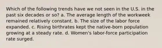 Which of the following trends have we not seen in the U.S. in the past six decades or so? a. The average length of the workweek remained relatively constant. b. The size of the labor force expanded. c. Rising birthrates kept the native-born population growing at a steady rate. d. Women's labor-force participation rate surged.