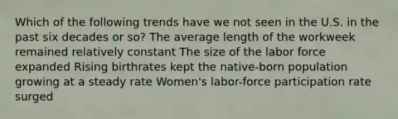 Which of the following trends have we not seen in the U.S. in the past six decades or so? The average length of the workweek remained relatively constant The size of the labor force expanded Rising birthrates kept the native-born population growing at a steady rate Women's labor-force participation rate surged