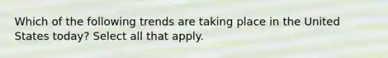 Which of the following trends are taking place in the United States today? Select all that apply.