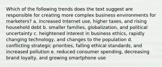 Which of the following trends does the text suggest are responsible for creating more complex business environments for marketers? a. increased Internet use, higher taxes, and rising household debt b. smaller families, globalization, and political uncertainty c. heightened interest in business ethics, rapidly changing technology, and changes to the population d. conflicting strategic priorities, falling ethical standards, and increased pollution e. reduced consumer spending, decreasing brand loyalty, and growing smartphone use